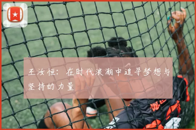 王汝恒：在时代浪潮中追寻梦想与坚持的力量