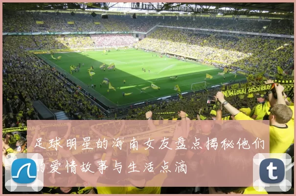 足球明星的海南女友盘点揭秘他们的爱情故事与生活点滴