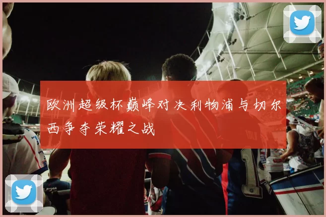 欧洲超级杯巅峰对决利物浦与切尔西争夺荣耀之战