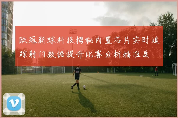欧冠新球科技揭秘内置芯片实时追踪射门数据提升比赛分析精准度