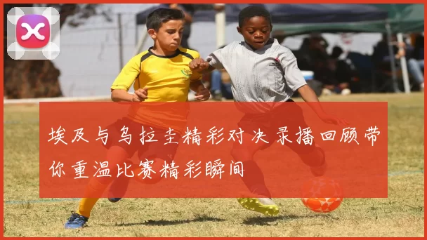 埃及与乌拉圭精彩对决录播回顾带你重温比赛精彩瞬间