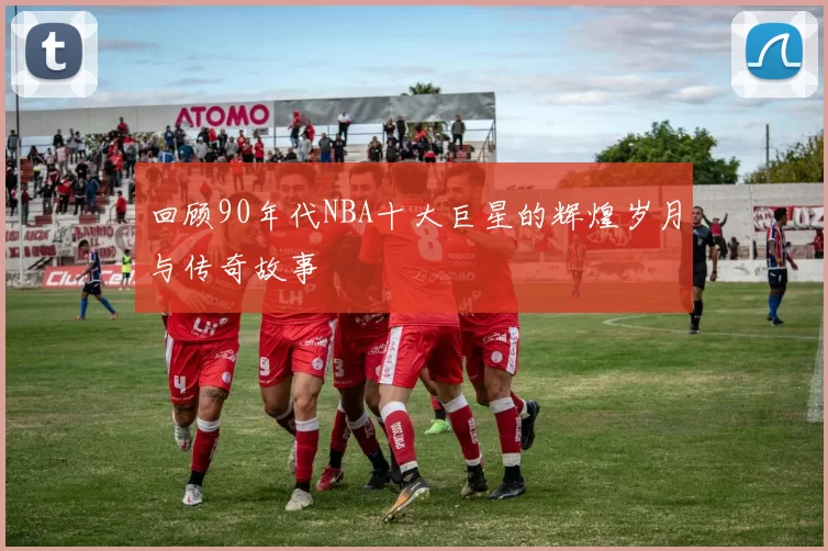 回顾90年代NBA十大巨星的辉煌岁月与传奇故事